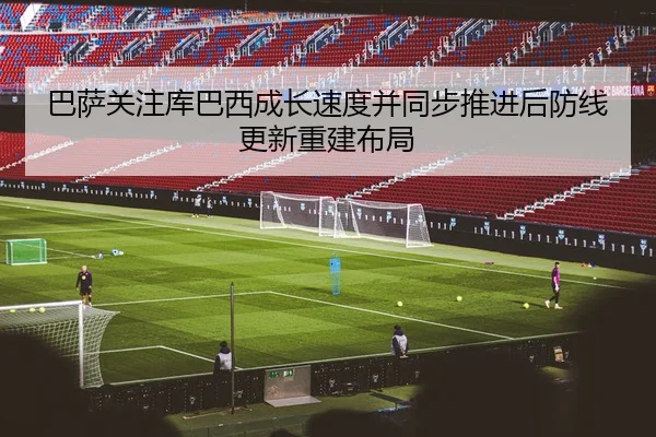 巴萨关注库巴西成长速度并同步推进后防线更新重建布局